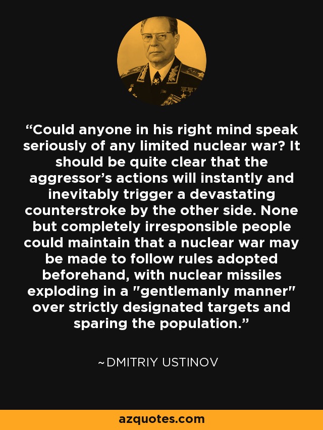 Could anyone in his right mind speak seriously of any limited nuclear war? It should be quite clear that the aggressor's actions will instantly and inevitably trigger a devastating counterstroke by the other side. None but completely irresponsible people could maintain that a nuclear war may be made to follow rules adopted beforehand, with nuclear missiles exploding in a 