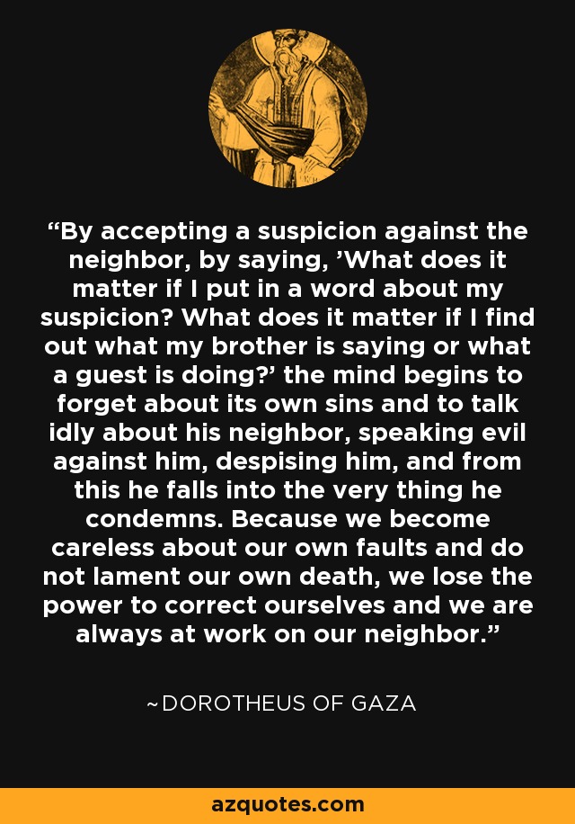 By accepting a suspicion against the neighbor, by saying, 'What does it matter if I put in a word about my suspicion? What does it matter if I find out what my brother is saying or what a guest is doing?' the mind begins to forget about its own sins and to talk idly about his neighbor, speaking evil against him, despising him, and from this he falls into the very thing he condemns. Because we become careless about our own faults and do not lament our own death, we lose the power to correct ourselves and we are always at work on our neighbor. - Dorotheus of Gaza