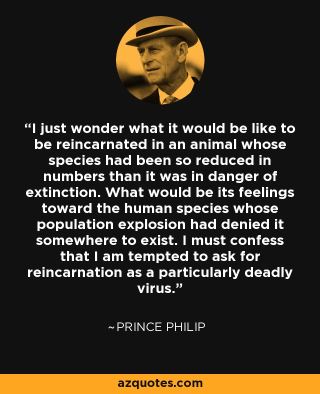 I just wonder what it would be like to be reincarnated in an animal whose species had been so reduced in numbers than it was in danger of extinction. What would be its feelings toward the human species whose population explosion had denied it somewhere to exist. I must confess that I am tempted to ask for reincarnation as a particularly deadly virus. - Prince Philip