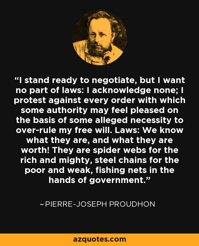 I stand ready to negotiate, but I want no part of laws: I acknowledge none; I protest against every order with which some authority may feel pleased on the basis of some alleged necessity to over-rule my free will. Laws: We know what they are, and what they are worth! They are spider webs for the rich and mighty, steel chains for the poor and weak, fishing nets in the hands of government. - Pierre-Joseph Proudhon
