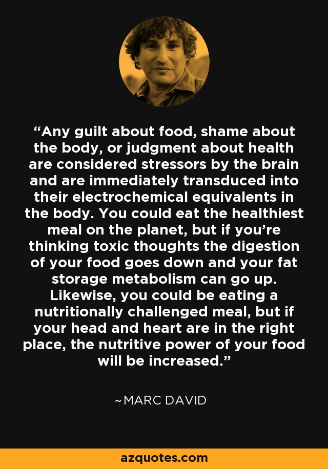 Any guilt about food, shame about the body, or judgment about health are considered stressors by the brain and are immediately transduced into their electrochemical equivalents in the body. You could eat the healthiest meal on the planet, but if you’re thinking toxic thoughts the digestion of your food goes down and your fat storage metabolism can go up. Likewise, you could be eating a nutritionally challenged meal, but if your head and heart are in the right place, the nutritive power of your food will be increased. - Marc David