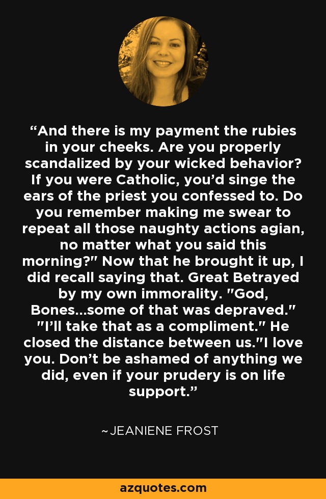 And there is my payment the rubies in your cheeks. Are you properly scandalized by your wicked behavior? If you were Catholic, you'd singe the ears of the priest you confessed to. Do you remember making me swear to repeat all those naughty actions agian, no matter what you said this morning?