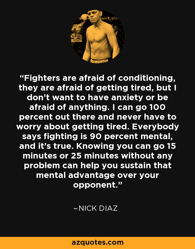 Fighters are afraid of conditioning, they are afraid of getting tired, but I don't want to have anxiety or be afraid of anything. I can go 100 percent out there and never have to worry about getting tired. Everybody says fighting is 90 percent mental, and it's true. Knowing you can go 15 minutes or 25 minutes without any problem can help you sustain that mental advantage over your opponent. - Nick Diaz