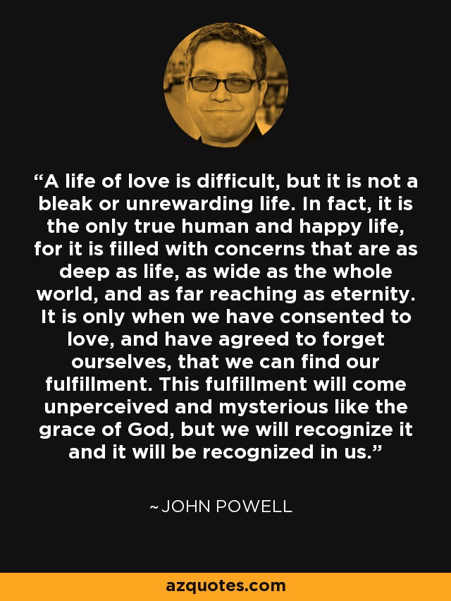 A life of love is difficult, but it is not a bleak or unrewarding life. In fact, it is the only true human and happy life, for it is filled with concerns that are as deep as life, as wide as the whole world, and as far reaching as eternity. It is only when we have consented to love, and have agreed to forget ourselves, that we can find our fulfillment. This fulfillment will come unperceived and mysterious like the grace of God, but we will recognize it and it will be recognized in us. - John Powell