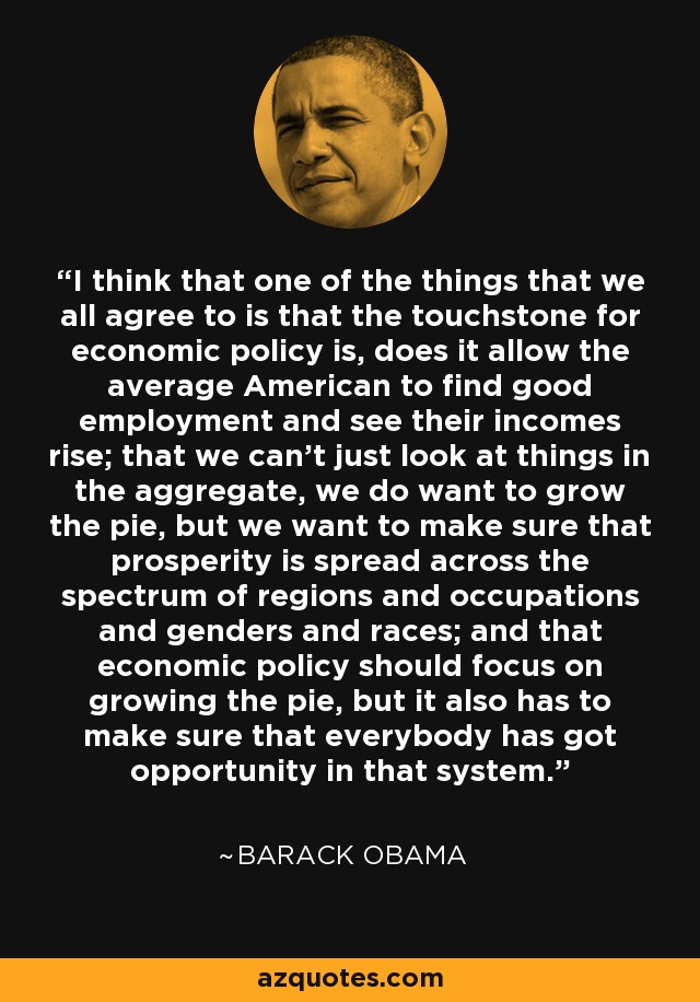 I think that one of the things that we all agree to is that the touchstone for economic policy is, does it allow the average American to find good employment and see their incomes rise; that we can't just look at things in the aggregate, we do want to grow the pie, but we want to make sure that prosperity is spread across the spectrum of regions and occupations and genders and races; and that economic policy should focus on growing the pie, but it also has to make sure that everybody has got opportunity in that system. - Barack Obama