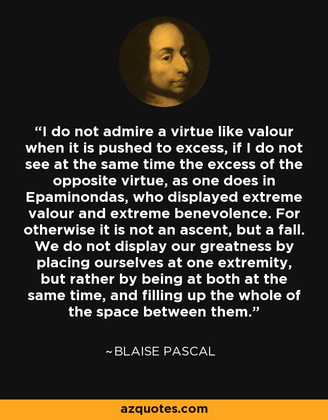 I do not admire a virtue like valour when it is pushed to excess, if I do not see at the same time the excess of the opposite virtue, as one does in Epaminondas, who displayed extreme valour and extreme benevolence. For otherwise it is not an ascent, but a fall. We do not display our greatness by placing ourselves at one extremity, but rather by being at both at the same time, and filling up the whole of the space between them. - Blaise Pascal