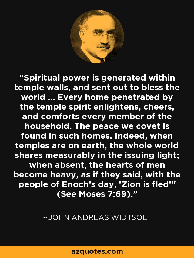 Spiritual power is generated within temple walls, and sent out to bless the world ... Every home penetrated by the temple spirit enlightens, cheers, and comforts every member of the household. The peace we covet is found in such homes. Indeed, when temples are on earth, the whole world shares measurably in the issuing light; when absent, the hearts of men become heavy, as if they said, with the people of Enoch's day, 'Zion is fled'