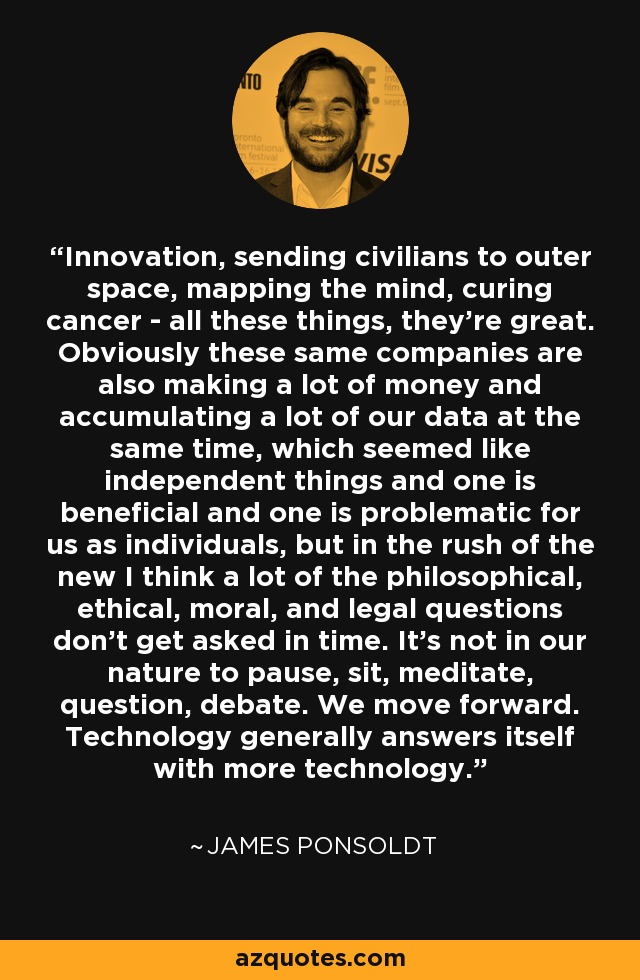 Innovation, sending civilians to outer space, mapping the mind, curing cancer - all these things, they're great. Obviously these same companies are also making a lot of money and accumulating a lot of our data at the same time, which seemed like independent things and one is beneficial and one is problematic for us as individuals, but in the rush of the new I think a lot of the philosophical, ethical, moral, and legal questions don't get asked in time. It's not in our nature to pause, sit, meditate, question, debate. We move forward. Technology generally answers itself with more technology. - James Ponsoldt