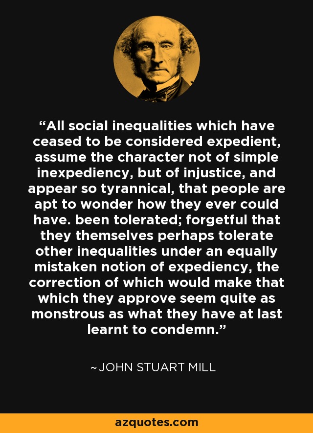 All social inequalities which have ceased to be considered expedient, assume the character not of simple inexpediency, but of injustice, and appear so tyrannical, that people are apt to wonder how they ever could have. been tolerated; forgetful that they themselves perhaps tolerate other inequalities under an equally mistaken notion of expediency, the correction of which would make that which they approve seem quite as monstrous as what they have at last learnt to condemn. - John Stuart Mill