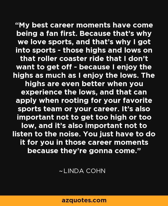 My best career moments have come being a fan first. Because that's why we love sports, and that's why I got into sports - those highs and lows on that roller coaster ride that I don't want to get off - because I enjoy the highs as much as I enjoy the lows. The highs are even better when you experience the lows, and that can apply when rooting for your favorite sports team or your career. It's also important not to get too high or too low, and it's also important not to listen to the noise. You just have to do it for you in those career moments because they're gonna come. - Linda Cohn