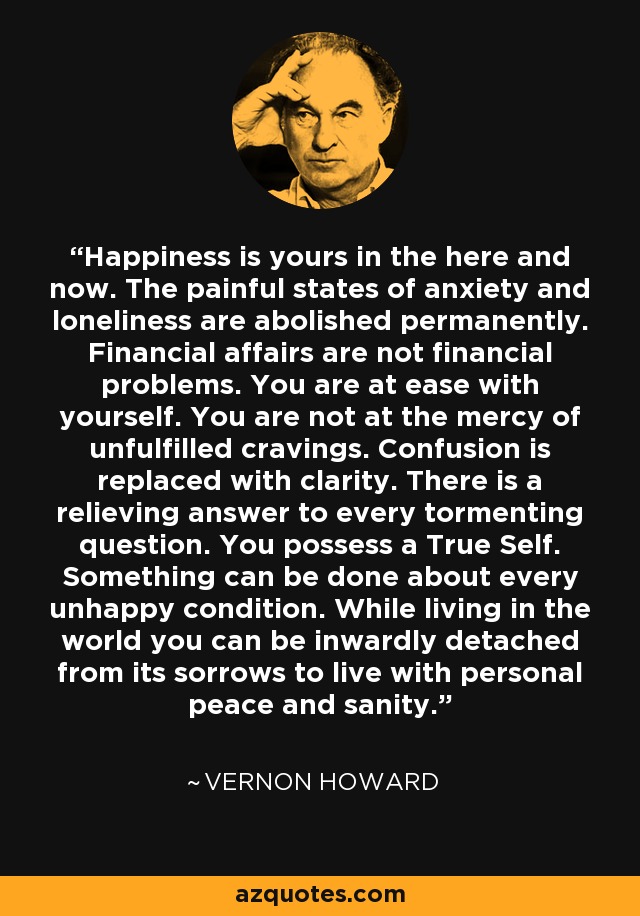 Happiness is yours in the here and now. The painful states of anxiety and loneliness are abolished permanently. Financial affairs are not financial problems. You are at ease with yourself. You are not at the mercy of unfulfilled cravings. Confusion is replaced with clarity. There is a relieving answer to every tormenting question. You possess a True Self. Something can be done about every unhappy condition. While living in the world you can be inwardly detached from its sorrows to live with personal peace and sanity. - Vernon Howard