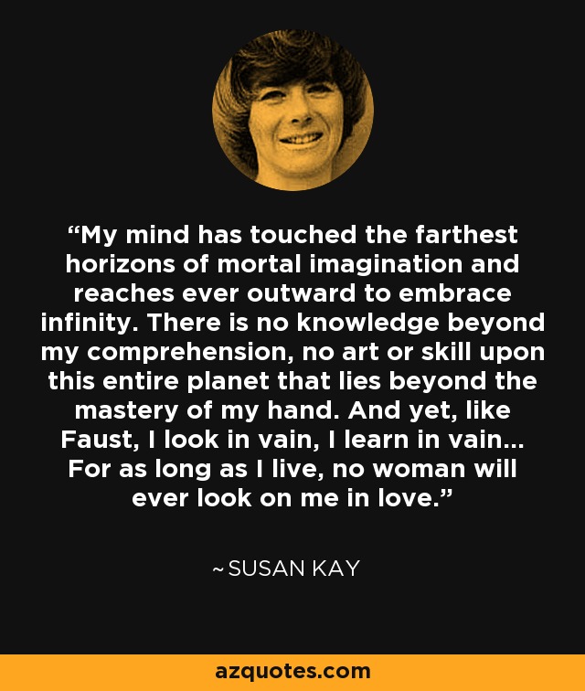 My mind has touched the farthest horizons of mortal imagination and reaches ever outward to embrace infinity. There is no knowledge beyond my comprehension, no art or skill upon this entire planet that lies beyond the mastery of my hand. And yet, like Faust, I look in vain, I learn in vain... For as long as I live, no woman will ever look on me in love. - Susan Kay