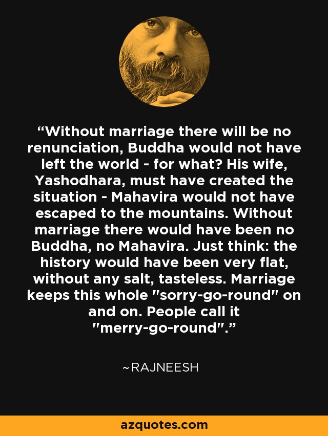 Without marriage there will be no renunciation, Buddha would not have left the world - for what? His wife, Yashodhara, must have created the situation - Mahavira would not have escaped to the mountains. Without marriage there would have been no Buddha, no Mahavira. Just think: the history would have been very flat, without any salt, tasteless. Marriage keeps this whole 