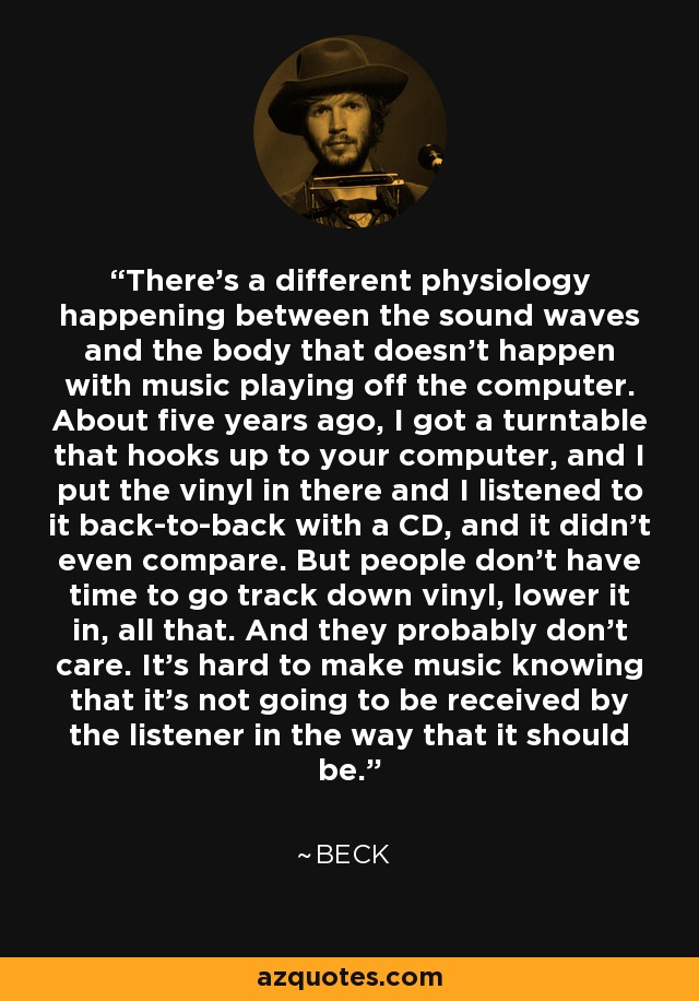 There's a different physiology happening between the sound waves and the body that doesn't happen with music playing off the computer. About five years ago, I got a turntable that hooks up to your computer, and I put the vinyl in there and I listened to it back-to-back with a CD, and it didn't even compare. But people don't have time to go track down vinyl, lower it in, all that. And they probably don't care. It's hard to make music knowing that it's not going to be received by the listener in the way that it should be. - Beck