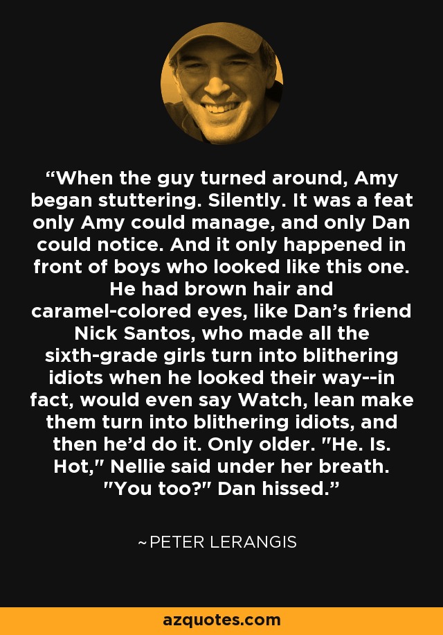 When the guy turned around, Amy began stuttering. Silently. It was a feat only Amy could manage, and only Dan could notice. And it only happened in front of boys who looked like this one. He had brown hair and caramel-colored eyes, like Dan's friend Nick Santos, who made all the sixth-grade girls turn into blithering idiots when he looked their way--in fact, would even say Watch, lean make them turn into blithering idiots, and then he'd do it. Only older. 