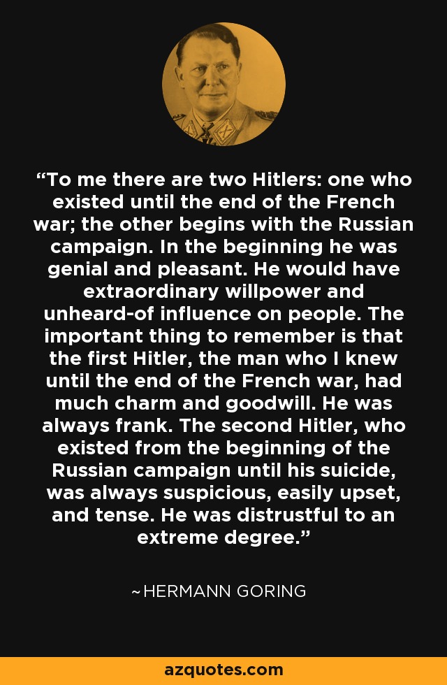 To me there are two Hitlers: one who existed until the end of the French war; the other begins with the Russian campaign. In the beginning he was genial and pleasant. He would have extraordinary willpower and unheard-of influence on people. The important thing to remember is that the first Hitler, the man who I knew until the end of the French war, had much charm and goodwill. He was always frank. The second Hitler, who existed from the beginning of the Russian campaign until his suicide, was always suspicious, easily upset, and tense. He was distrustful to an extreme degree. - Hermann Goring