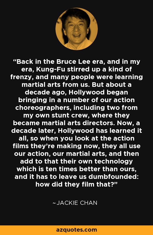Back in the Bruce Lee era, and in my era, Kung-Fu stirred up a kind of frenzy, and many people were learning martial arts from us. But about a decade ago, Hollywood began bringing in a number of our action choreographers, including two from my own stunt crew, where they became martial arts directors. Now, a decade later, Hollywood has learned it all, so when you look at the action films they're making now, they all use our action, our martial arts, and then add to that their own technology which is ten times better than ours, and it has to leave us dumbfounded: how did they film that? - Jackie Chan