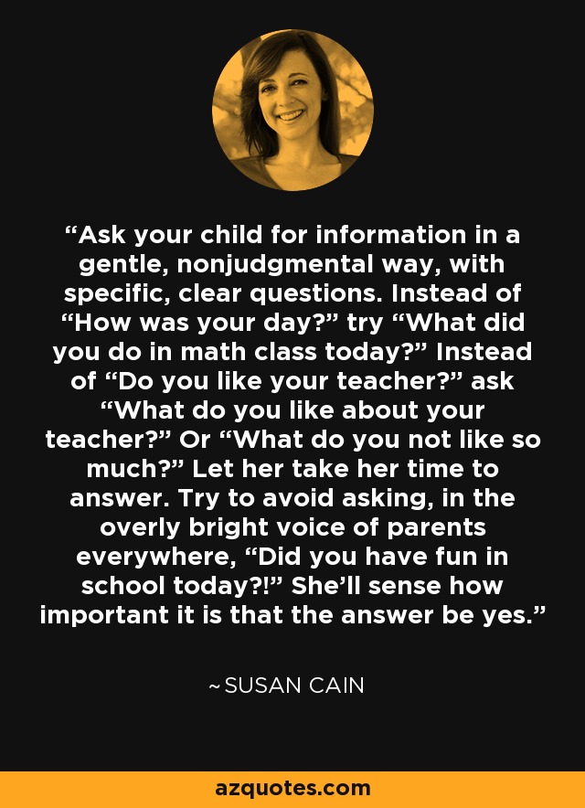Ask your child for information in a gentle, nonjudgmental way, with specific, clear questions. Instead of “How was your day?” try “What did you do in math class today?” Instead of “Do you like your teacher?” ask “What do you like about your teacher?” Or “What do you not like so much?” Let her take her time to answer. Try to avoid asking, in the overly bright voice of parents everywhere, “Did you have fun in school today?!” She’ll sense how important it is that the answer be yes. - Susan Cain