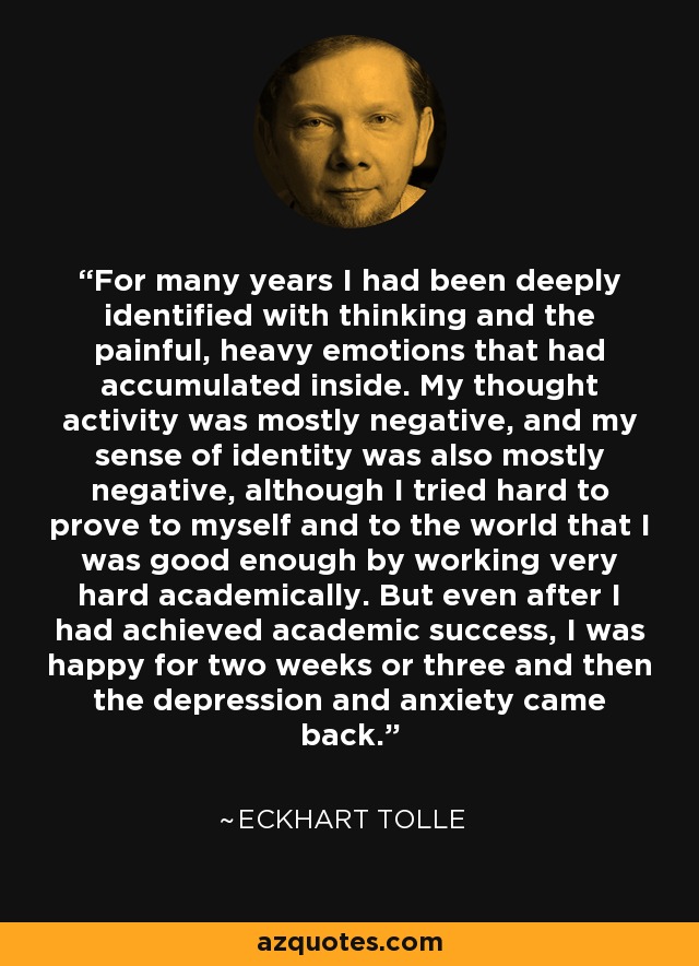 For many years I had been deeply identified with thinking and the painful, heavy emotions that had accumulated inside. My thought activity was mostly negative, and my sense of identity was also mostly negative, although I tried hard to prove to myself and to the world that I was good enough by working very hard academically. But even after I had achieved academic success, I was happy for two weeks or three and then the depression and anxiety came back. - Eckhart Tolle