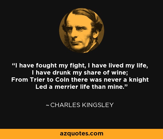 I have fought my fight, I have lived my life, I have drunk my share of wine; From Trier to Coln there was never a knight Led a merrier life than mine. - Charles Kingsley