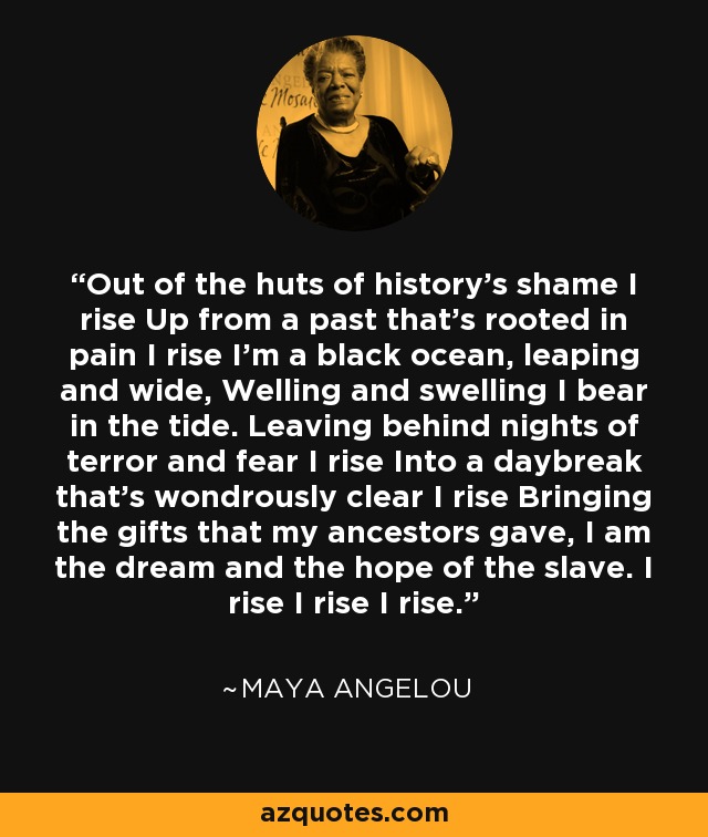 Out of the huts of history's shame I rise Up from a past that's rooted in pain I rise I'm a black ocean, leaping and wide, Welling and swelling I bear in the tide. Leaving behind nights of terror and fear I rise Into a daybreak that's wondrously clear I rise Bringing the gifts that my ancestors gave, I am the dream and the hope of the slave. I rise I rise I rise. - Maya Angelou