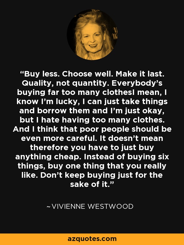 Buy less. Choose well. Make it last. Quality, not quantity. Everybody’s buying far too many clothesI mean, I know I’m lucky, I can just take things and borrow them and I’m just okay, but I hate having too many clothes. And I think that poor people should be even more careful. It doesn't mean therefore you have to just buy anything cheap. Instead of buying six things, buy one thing that you really like. Don't keep buying just for the sake of it. - Vivienne Westwood