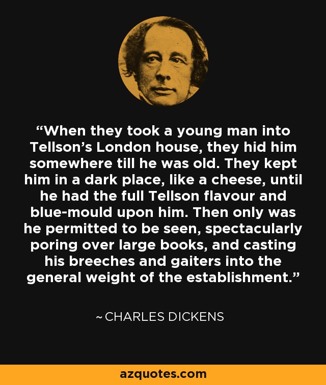 When they took a young man into Tellson's London house, they hid him somewhere till he was old. They kept him in a dark place, like a cheese, until he had the full Tellson flavour and blue-mould upon him. Then only was he permitted to be seen, spectacularly poring over large books, and casting his breeches and gaiters into the general weight of the establishment. - Charles Dickens