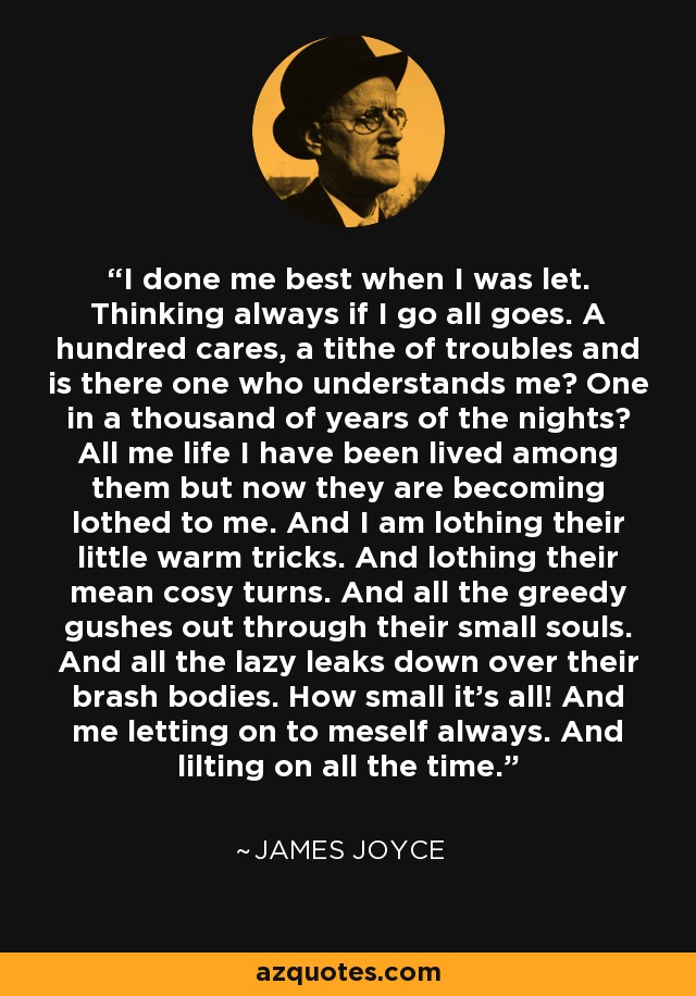 I done me best when I was let. Thinking always if I go all goes. A hundred cares, a tithe of troubles and is there one who understands me? One in a thousand of years of the nights? All me life I have been lived among them but now they are becoming lothed to me. And I am lothing their little warm tricks. And lothing their mean cosy turns. And all the greedy gushes out through their small souls. And all the lazy leaks down over their brash bodies. How small it's all! And me letting on to meself always. And lilting on all the time. - James Joyce