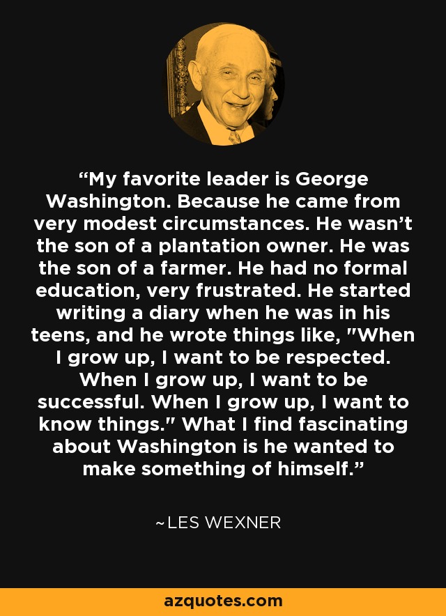 My favorite leader is George Washington. Because he came from very modest circumstances. He wasn't the son of a plantation owner. He was the son of a farmer. He had no formal education, very frustrated. He started writing a diary when he was in his teens, and he wrote things like, 