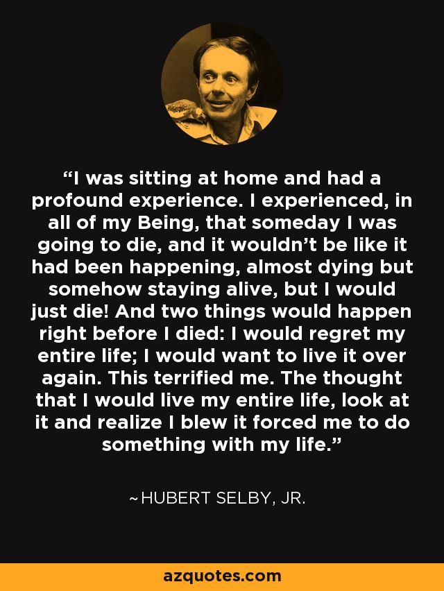 I was sitting at home and had a profound experience. I experienced, in all of my Being, that someday I was going to die, and it wouldn't be like it had been happening, almost dying but somehow staying alive, but I would just die! And two things would happen right before I died: I would regret my entire life; I would want to live it over again. This terrified me. The thought that I would live my entire life, look at it and realize I blew it forced me to do something with my life. - Hubert Selby, Jr.