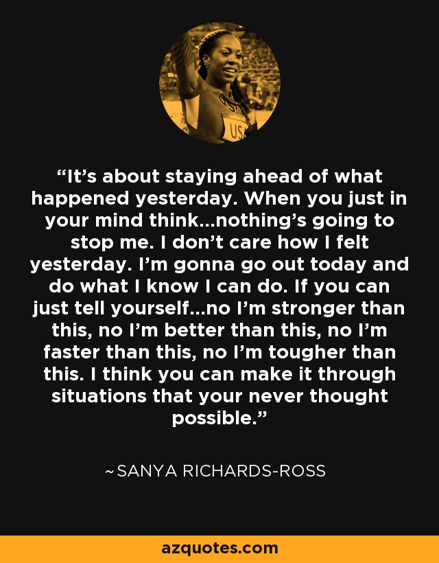 It's about staying ahead of what happened yesterday. When you just in your mind think...nothing's going to stop me. I don't care how I felt yesterday. I'm gonna go out today and do what I know I can do. If you can just tell yourself...no I'm stronger than this, no I'm better than this, no I'm faster than this, no I'm tougher than this. I think you can make it through situations that your never thought possible. - Sanya Richards-Ross