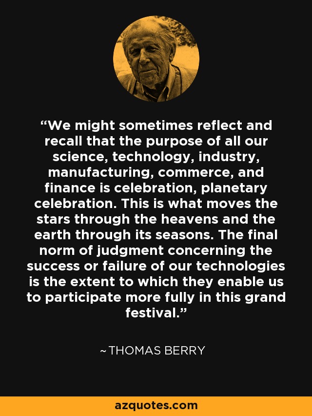 We might sometimes reflect and recall that the purpose of all our science, technology, industry, manufacturing, commerce, and finance is celebration, planetary celebration. This is what moves the stars through the heavens and the earth through its seasons. The final norm of judgment concerning the success or failure of our technologies is the extent to which they enable us to participate more fully in this grand festival. - Thomas Berry