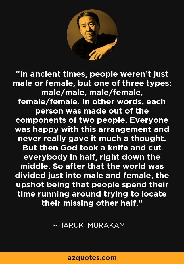 In ancient times, people weren't just male or female, but one of three types: male/male, male/female, female/female. In other words, each person was made out of the components of two people. Everyone was happy with this arrangement and never really gave it much a thought. But then God took a knife and cut everybody in half, right down the middle. So after that the world was divided just into male and female, the upshot being that people spend their time running around trying to locate their missing other half. - Haruki Murakami