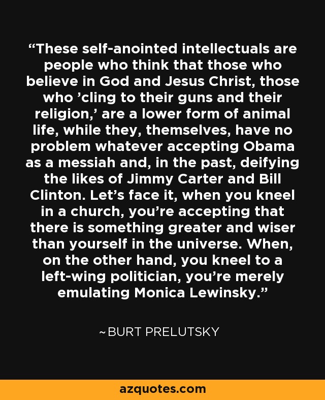 These self-anointed intellectuals are people who think that those who believe in God and Jesus Christ, those who 'cling to their guns and their religion,' are a lower form of animal life, while they, themselves, have no problem whatever accepting Obama as a messiah and, in the past, deifying the likes of Jimmy Carter and Bill Clinton. Let's face it, when you kneel in a church, you're accepting that there is something greater and wiser than yourself in the universe. When, on the other hand, you kneel to a left-wing politician, you're merely emulating Monica Lewinsky. - Burt Prelutsky