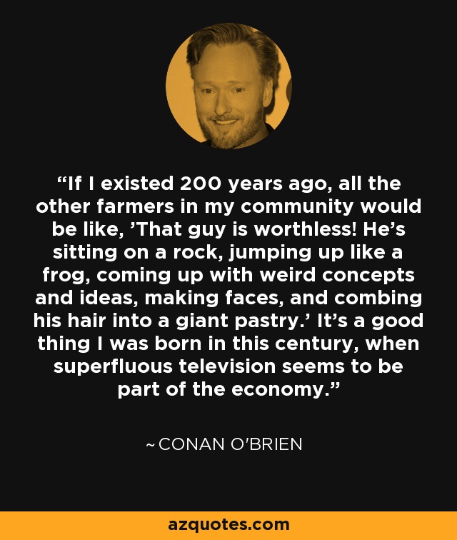 If I existed 200 years ago, all the other farmers in my community would be like, 'That guy is worthless! He's sitting on a rock, jumping up like a frog, coming up with weird concepts and ideas, making faces, and combing his hair into a giant pastry.' It's a good thing I was born in this century, when superfluous television seems to be part of the economy. - Conan O'Brien