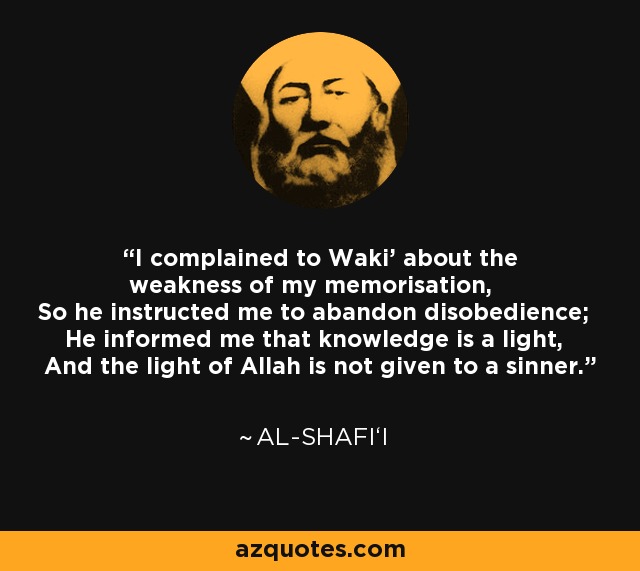 I complained to Waki' about the weakness of my memorisation, So he instructed me to abandon disobedience; He informed me that knowledge is a light, And the light of Allah is not given to a sinner. - Al-Shafi‘i