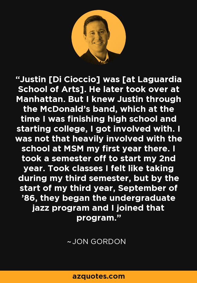 Justin [Di Cioccio] was [at Laguardia School of Arts]. He later took over at Manhattan. But I knew Justin through the McDonald's band, which at the time I was finishing high school and starting college, I got involved with. I was not that heavily involved with the school at MSM my first year there. I took a semester off to start my 2nd year. Took classes I felt like taking during my third semester, but by the start of my third year, September of '86, they began the undergraduate jazz program and I joined that program. - Jon Gordon