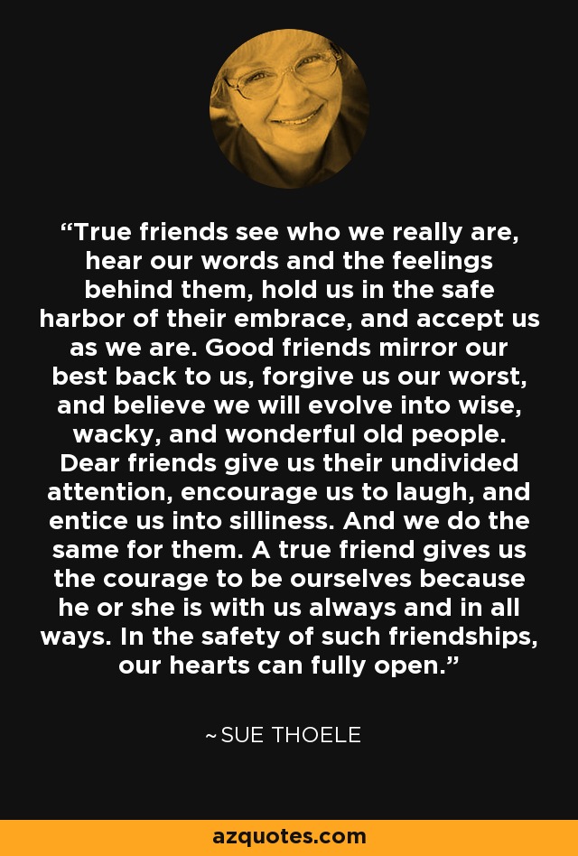 True friends see who we really are, hear our words and the feelings behind them, hold us in the safe harbor of their embrace, and accept us as we are. Good friends mirror our best back to us, forgive us our worst, and believe we will evolve into wise, wacky, and wonderful old people. Dear friends give us their undivided attention, encourage us to laugh, and entice us into silliness. And we do the same for them. A true friend gives us the courage to be ourselves because he or she is with us always and in all ways. In the safety of such friendships, our hearts can fully open. - Sue Thoele
