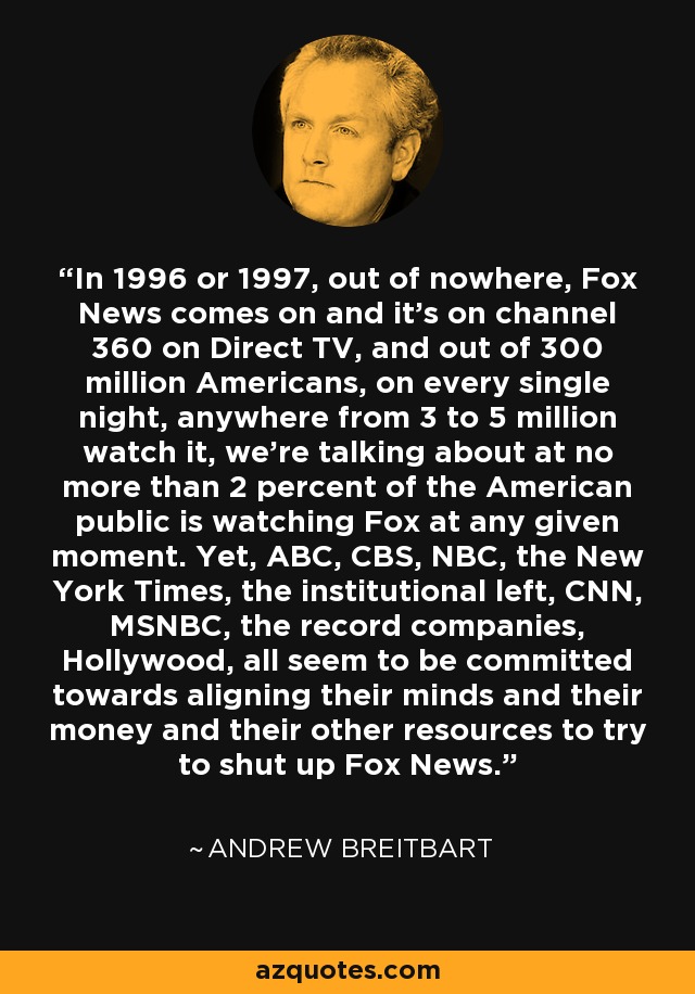 In 1996 or 1997, out of nowhere, Fox News comes on and it's on channel 360 on Direct TV, and out of 300 million Americans, on every single night, anywhere from 3 to 5 million watch it, we're talking about at no more than 2 percent of the American public is watching Fox at any given moment. Yet, ABC, CBS, NBC, the New York Times, the institutional left, CNN, MSNBC, the record companies, Hollywood, all seem to be committed towards aligning their minds and their money and their other resources to try to shut up Fox News. - Andrew Breitbart