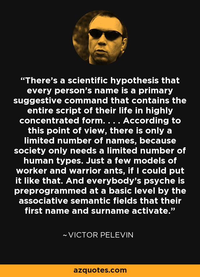 There's a scientific hypothesis that every person's name is a primary suggestive command that contains the entire script of their life in highly concentrated form. . . . According to this point of view, there is only a limited number of names, because society only needs a limited number of human types. Just a few models of worker and warrior ants, if I could put it like that. And everybody's psyche is preprogrammed at a basic level by the associative semantic fields that their first name and surname activate. - Victor Pelevin