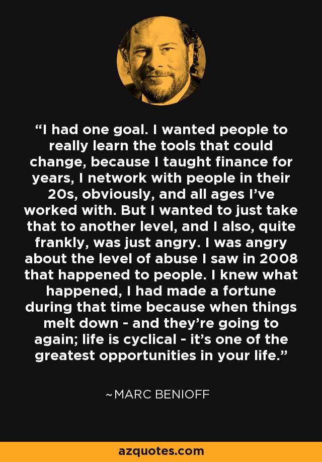 I had one goal. I wanted people to really learn the tools that could change, because I taught finance for years, I network with people in their 20s, obviously, and all ages I've worked with. But I wanted to just take that to another level, and I also, quite frankly, was just angry. I was angry about the level of abuse I saw in 2008 that happened to people. I knew what happened, I had made a fortune during that time because when things melt down - and they're going to again; life is cyclical - it's one of the greatest opportunities in your life. - Marc Benioff