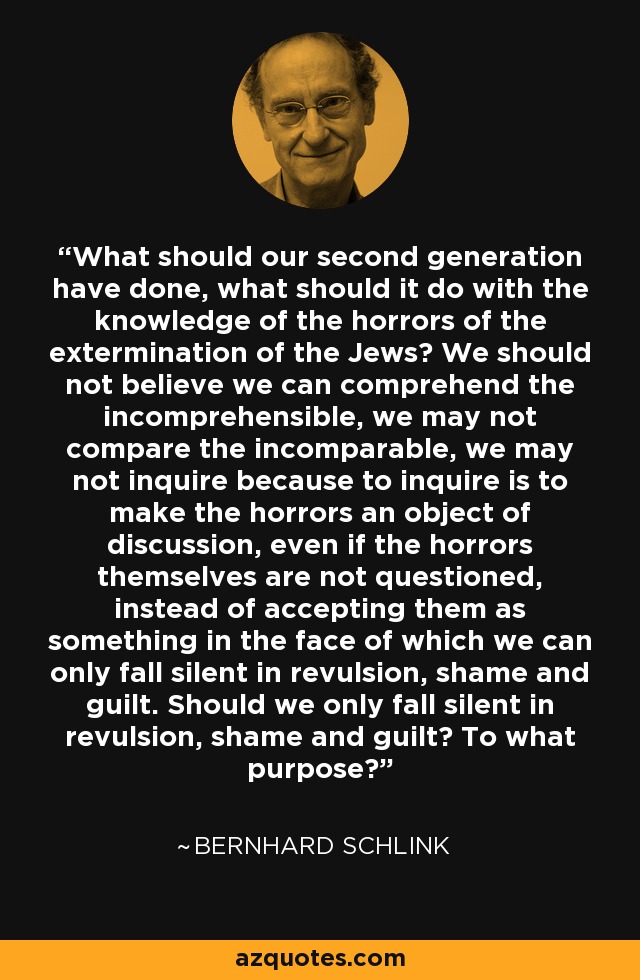 What should our second generation have done, what should it do with the knowledge of the horrors of the extermination of the Jews? We should not believe we can comprehend the incomprehensible, we may not compare the incomparable, we may not inquire because to inquire is to make the horrors an object of discussion, even if the horrors themselves are not questioned, instead of accepting them as something in the face of which we can only fall silent in revulsion, shame and guilt. Should we only fall silent in revulsion, shame and guilt? To what purpose? - Bernhard Schlink