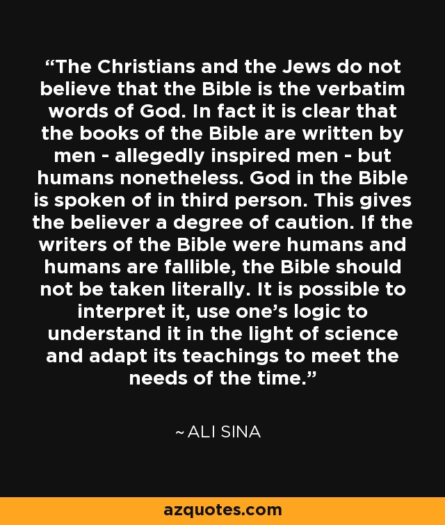 The Christians and the Jews do not believe that the Bible is the verbatim words of God. In fact it is clear that the books of the Bible are written by men - allegedly inspired men - but humans nonetheless. God in the Bible is spoken of in third person. This gives the believer a degree of caution. If the writers of the Bible were humans and humans are fallible, the Bible should not be taken literally. It is possible to interpret it, use one's logic to understand it in the light of science and adapt its teachings to meet the needs of the time. - Ali Sina