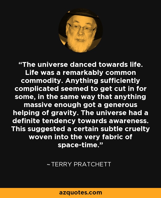 The universe danced towards life. Life was a remarkably common commodity. Anything sufficiently complicated seemed to get cut in for some, in the same way that anything massive enough got a generous helping of gravity. The universe had a definite tendency towards awareness. This suggested a certain subtle cruelty woven into the very fabric of space-time. - Terry Pratchett