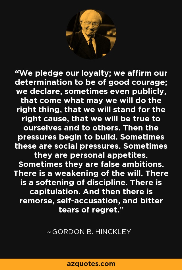 We pledge our loyalty; we affirm our determination to be of good courage; we declare, sometimes even publicly, that come what may we will do the right thing, that we will stand for the right cause, that we will be true to ourselves and to others. Then the pressures begin to build. Sometimes these are social pressures. Sometimes they are personal appetites. Sometimes they are false ambitions. There is a weakening of the will. There is a softening of discipline. There is capitulation. And then there is remorse, self-accusation, and bitter tears of regret. - Gordon B. Hinckley