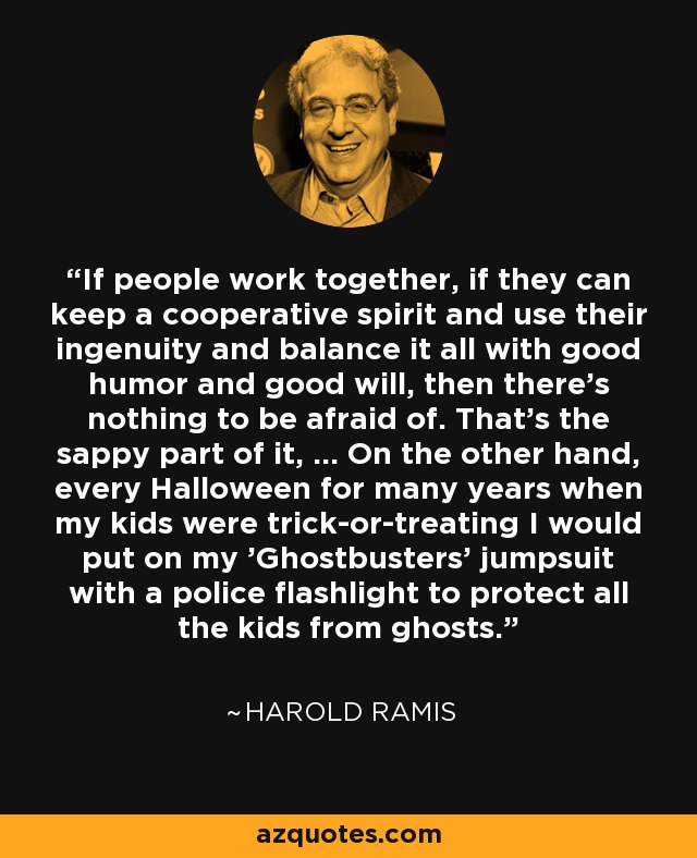 If people work together, if they can keep a cooperative spirit and use their ingenuity and balance it all with good humor and good will, then there's nothing to be afraid of. That's the sappy part of it, ... On the other hand, every Halloween for many years when my kids were trick-or-treating I would put on my 'Ghostbusters' jumpsuit with a police flashlight to protect all the kids from ghosts. - Harold Ramis