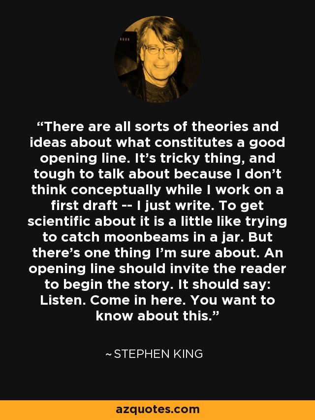 There are all sorts of theories and ideas about what constitutes a good opening line. It's tricky thing, and tough to talk about because I don't think conceptually while I work on a first draft -- I just write. To get scientific about it is a little like trying to catch moonbeams in a jar. But there's one thing I'm sure about. An opening line should invite the reader to begin the story. It should say: Listen. Come in here. You want to know about this. - Stephen King