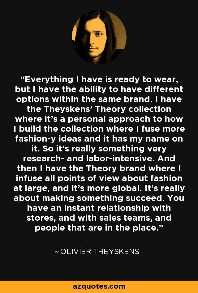 Everything I have is ready to wear, but I have the ability to have different options within the same brand. I have the Theyskens' Theory collection where it's a personal approach to how I build the collection where I fuse more fashion-y ideas and it has my name on it. So it's really something very research- and labor-intensive. And then I have the Theory brand where I infuse all points of view about fashion at large, and it's more global. It's really about making something succeed. You have an instant relationship with stores, and with sales teams, and people that are in the place. - Olivier Theyskens