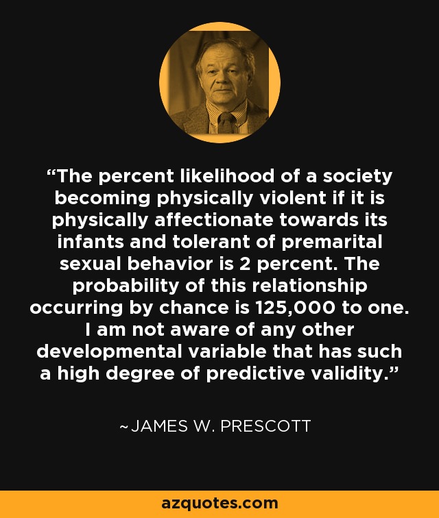 The percent likelihood of a society becoming physically violent if it is physically affectionate towards its infants and tolerant of premarital sexual behavior is 2 percent. The probability of this relationship occurring by chance is 125,000 to one. I am not aware of any other developmental variable that has such a high degree of predictive validity. - James W. Prescott