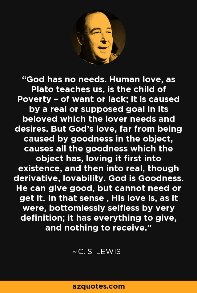 God has no needs. Human love, as Plato teaches us, is the child of Poverty – of want or lack; it is caused by a real or supposed goal in its beloved which the lover needs and desires. But God's love, far from being caused by goodness in the object, causes all the goodness which the object has, loving it first into existence, and then into real, though derivative, lovability. God is Goodness. He can give good, but cannot need or get it. In that sense , His love is, as it were, bottomlessly selfless by very definition; it has everything to give, and nothing to receive. - C. S. Lewis